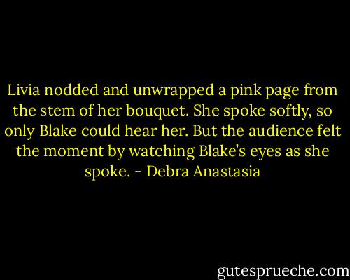 Livia nodded and unwrapped a pink page from the stem of her bouquet. She spoke softly, so only Blake could hear her. But the audience felt the moment by watching Blake’s eyes as she spoke. - Debra Anastasia