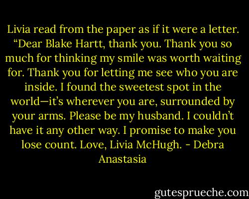 Livia read from the paper as if it were a letter. “Dear Blake Hartt, thank you. Thank you so much for thinking my smile was worth waiting for. Thank you for letting me see who you are inside. I found the sweetest spot in the world—it’s wherever you are, surrounded by your arms. Please be my husband. I couldn’t have it any other way. I promise to make you lose count. Love, Livia McHugh. - Debra Anastasia