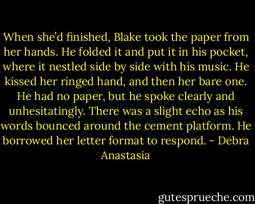 When she’d finished, Blake took the paper from her hands. He folded it and put it in his pocket, where it nestled side by side with his music. He kissed her ringed hand, and then her bare one. He had no paper, but he spoke clearly and unhesitatingly. There was a slight echo as his words bounced around the cement platform. He borrowed her letter format to respond. - Debra Anastasia