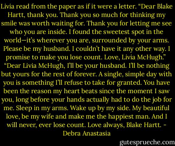Livia read from the paper as if it were a letter. “Dear Blake Hartt, thank you. Thank you so much for thinking my smile was worth waiting for. Thank you for letting me see who you are inside. I found the sweetest spot in the world—it’s wherever you are, surrounded by your arms. Please be my husband. I couldn’t have it any other way. I promise to make you lose count. Love, Livia McHugh.”<br /><br />“Dear Livia McHugh, I’ll be your husband. I’ll be nothing but yours for the rest of forever. A single, simple day with you is something I’ll refuse to take for granted. You have been the reason my heart beats since the moment I saw you, long before your hands actually had to do the job for me. Sleep in my arms. Wake up by my side. My beautiful love, be my wife and make me the happiest man. And I will never, ever lose count. Love always, Blake Hartt. - Debra Anastasia