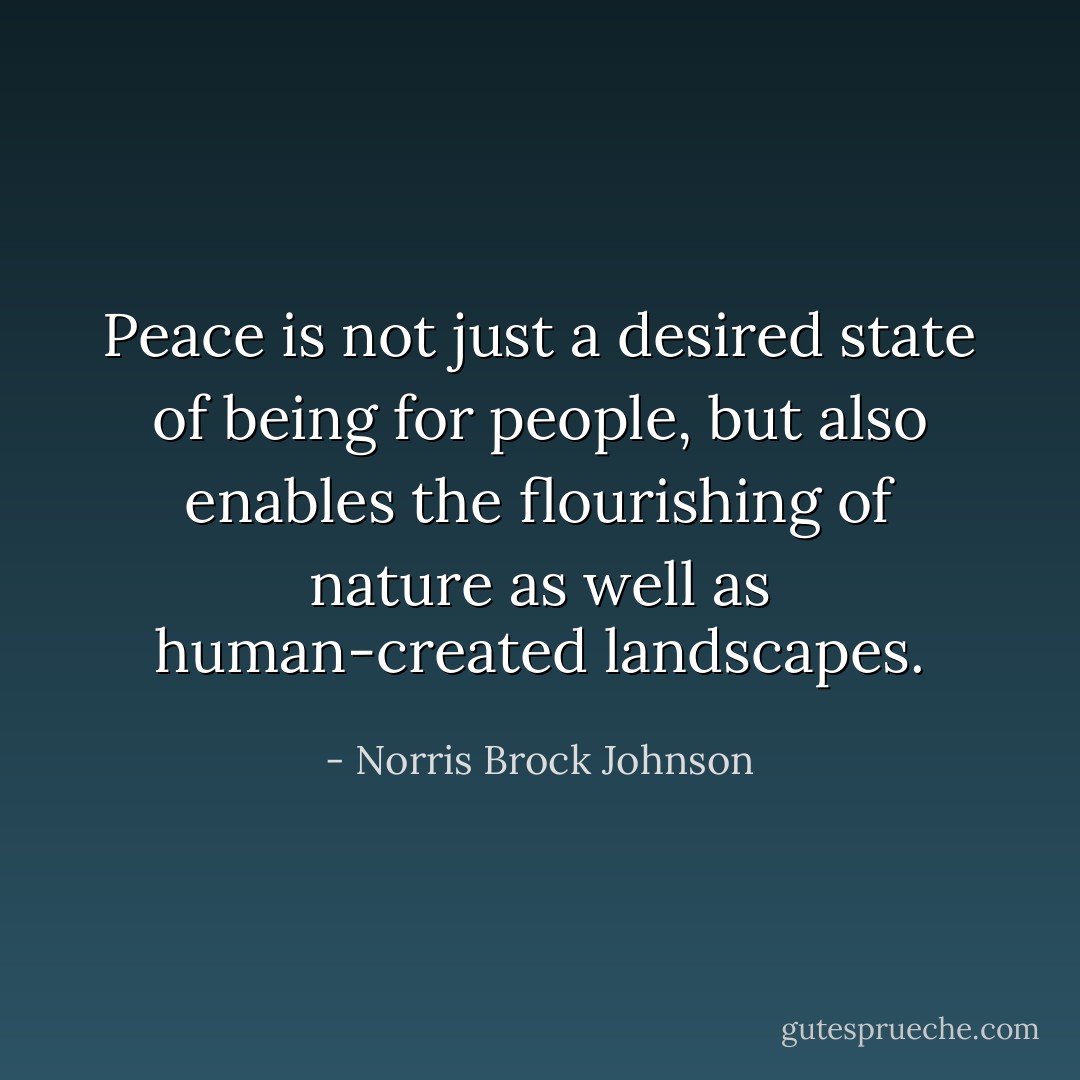 Peace is not just a desired state of being for people, but also enables the flourishing of nature as well as human-created landscapes. - Norris Brock Johnson