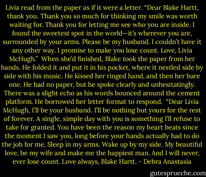 Livia read from the paper as if it were a letter. “Dear Blake Hartt, thank you. Thank you so much for thinking my smile was worth waiting for. Thank you for letting me see who you are inside. I found the sweetest spot in the world—it’s wherever you are, surrounded by your arms. Please be my husband. I couldn’t have it any other way. I promise to make you lose count. Love, Livia McHugh.”<br /> When she’d finished, Blake took the paper from her hands. He folded it and put it in his pocket, where it nestled side by side with his music. He kissed her ringed hand, and then her bare one. He had no paper, but he spoke clearly and unhesitatingly. There was a slight echo as his words bounced around the cement platform. He borrowed her letter format to respond.<br /> “Dear Livia McHugh, I’ll be your husband. I’ll be nothing but yours for the rest of forever. A single, simple day with you is something I’ll refuse to take for granted. You have been the reason my heart beats since the moment I saw you, long before your hands actually had to do the job for me. Sleep in my arms. Wake up by my side. My beautiful love, be my wife and make me the happiest man. And I will never, ever lose count. Love always, Blake Hartt. - Debra Anastasia