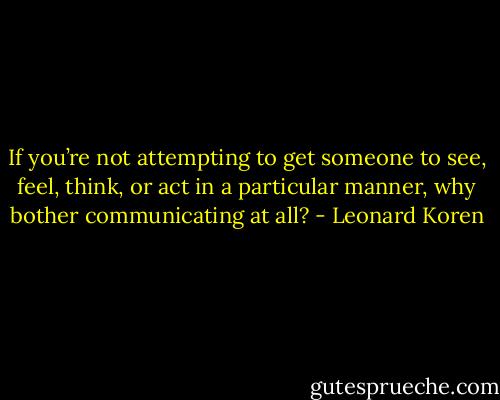 If you’re not attempting to get someone to see, feel, think, or act in a particular manner, why bother communicating at all? - Leonard Koren