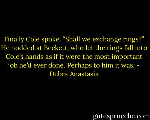 Finally Cole spoke. “Shall we exchange rings?” He nodded at Beckett, who let the rings fall into Cole’s hands as if it were the most important job he’d ever done. Perhaps to him it was. - Debra Anastasia