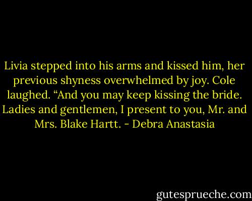 Livia stepped into his arms and kissed him, her previous shyness overwhelmed by joy.<br />Cole laughed. “And you may keep kissing the bride. Ladies and gentlemen, I present to you, Mr. and Mrs. Blake Hartt. - Debra Anastasia