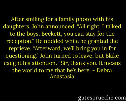 After smiling for a family photo with his daughters, John announced, “All right. I talked to the boys. Beckett, you can stay for the reception.” He nodded while he granted the reprieve. “Afterward, we’ll bring you in for questioning.”<br />John turned to leave, but Blake caught his attention. “Sir, thank you. It means the world to me that he’s here. - Debra Anastasia