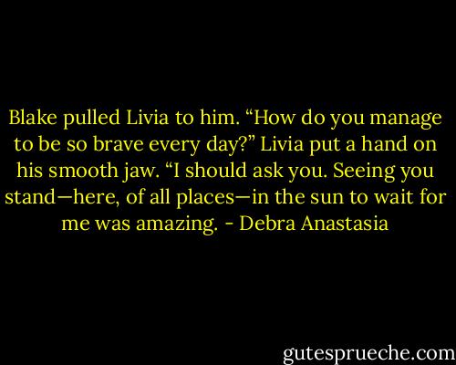 Blake pulled Livia to him. “How do you manage to be so brave every day?”<br />Livia put a hand on his smooth jaw. “I should ask you. Seeing you stand—here, of all places—in the sun to wait for me was amazing. - Debra Anastasia