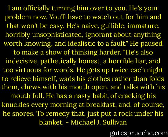 I am officially turning him over to you. He's your problem now. You'll have to watch out for him and that won't be easy. He's naive, gullible, immature, horribly unsophisticated, ignorant about anything worth knowing, and idealistic to a fault." He paused to make a show of thinking harder. "He's also indecisive, pathetically honest, a horrible liar, and too virtuous for words. He gets up twice each night to relieve himself, wads his clothes rather than folds them, chews with his mouth open, and talks with his mouth full. He has a nasty habit of cracking his knuckles every morning at breakfast, and, of course, he snores. To remedy that, just put a rock under his blanket. - Michael J. Sullivan