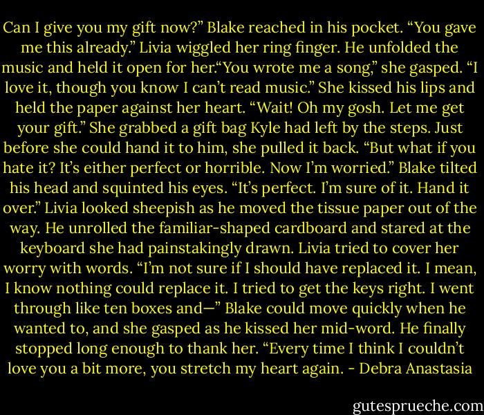 Can I give you my gift now?” Blake reached in his pocket.<br />“You gave me this already.” Livia wiggled her ring finger.<br />He unfolded the music and held it open for her.“You wrote me a song,” she gasped. “I love it, though you know I can’t read music.” She kissed his lips and held the paper against her heart.<br />“Wait! Oh my gosh. Let me get your gift.” She grabbed a gift bag Kyle had left by the steps. Just before she could hand it to him, she pulled it back. “But what if you hate it? It’s either perfect or horrible. Now I’m worried.”<br />Blake tilted his head and squinted his eyes. “It’s perfect. I’m sure of it. Hand it over.”<br />Livia looked sheepish as he moved the tissue paper out of the way. He unrolled the familiar-shaped cardboard and stared at the keyboard she had painstakingly drawn.<br />Livia tried to cover her worry with words. “I’m not sure if I should have replaced it. I mean, I know nothing could replace it. I tried to get the keys right. I went through like ten boxes and—”<br />Blake could move quickly when he wanted to, and she gasped as he kissed her mid-word. He finally stopped long enough to thank her. “Every time I think I couldn’t love you a bit more, you stretch my heart again. - Debra Anastasia
