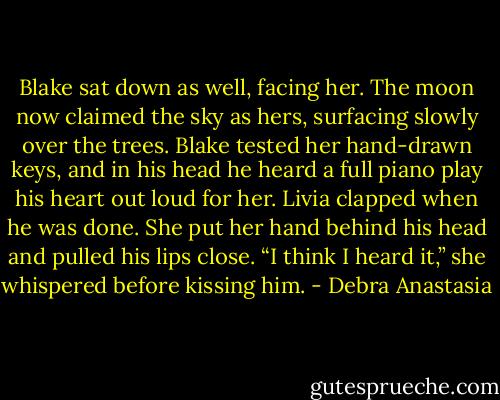 Blake sat down as well, facing her. The moon now claimed the sky as hers, surfacing slowly over the trees. Blake tested her hand-drawn keys, and in his head he heard a full piano play his heart out loud for her.<br />Livia clapped when he was done. She put her hand behind his head and pulled his lips close. “I think I heard it,” she whispered before kissing him. - Debra Anastasia