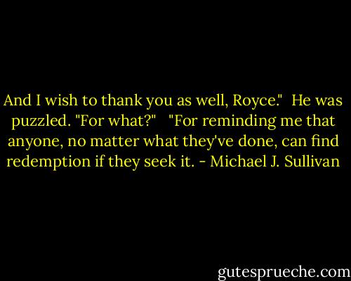 And I wish to thank you as well, Royce."<br /><br />He was puzzled. "For what?" <br /><br />"For reminding me that anyone, no matter what they've done, can find redemption if they seek it. - Michael J. Sullivan