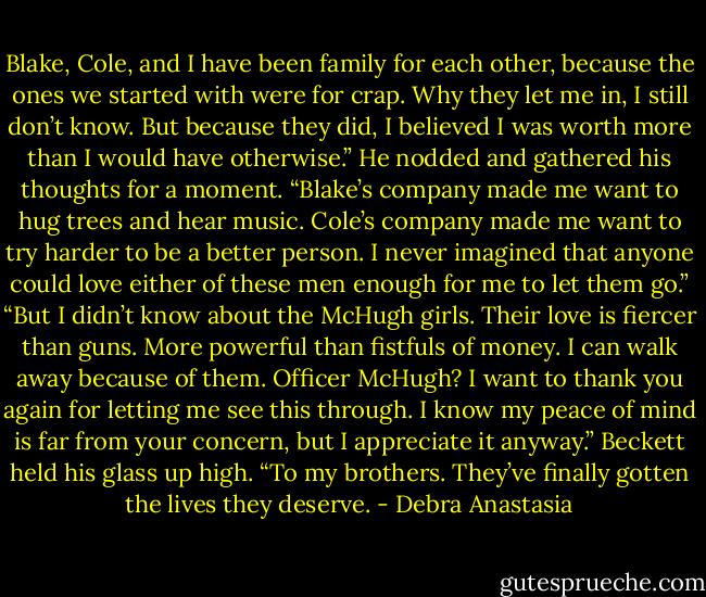 Blake, Cole, and I have been family for each other, because the ones we started with were for crap. Why they let me in, I still don’t know. But because they did, I believed I was worth more than I would have otherwise.” He nodded and gathered his thoughts for a moment.<br />“Blake’s company made me want to hug trees and hear music. Cole’s company made me want to try harder to be a better person. I never imagined that anyone could love either of these men enough for me to let them go.”<br />“But I didn’t know about the McHugh girls. Their love is fiercer than guns. More powerful than fistfuls of money. I can walk away because of them. Officer McHugh? I want to thank you again for letting me see this through. I know my peace of mind is far from your concern, but I appreciate it anyway.”<br />Beckett held his glass up high. “To my brothers. They’ve finally gotten the lives they deserve. - Debra Anastasia