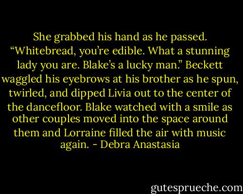 She grabbed his hand as he passed. “Whitebread, you’re edible. What a stunning lady you are. Blake’s a lucky man.” Beckett waggled his eyebrows at his brother as he spun, twirled, and dipped Livia out to the center of the dancefloor. Blake watched with a smile as other couples moved into the space around them and Lorraine filled the air with music again. - Debra Anastasia