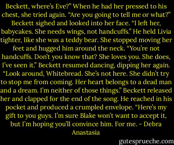 Beckett, where’s Eve?”<br />When he had her pressed to his chest, she tried again. “Are you going to tell me or what?”<br />Beckett sighed and looked into her face. “I left her, babycakes. She needs wings, not handcuffs.”<br />He held Livia tighter, like she was a teddy bear.<br />She stopped moving her feet and hugged him around the neck. “You’re not handcuffs. Don’t you know that? She loves you. She does, I’ve seen it.”<br />Beckett resumed dancing, dipping her again. “Look around, Whitebread. She’s not here. She didn’t try to stop me from coming. Her heart belongs to a dead man and a dream. I’m neither of those things.” Beckett released her and clapped for the end of the song. He reached in his pocket and produced a crumpled envelope. “Here’s my gift to you guys. I’m sure Blake won’t want to accept it, but I’m hoping you’ll convince him. For me. - Debra Anastasia