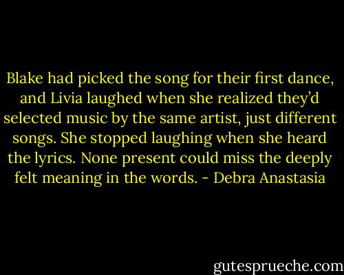 Blake had picked the song for their first dance, and Livia laughed when she realized they’d selected music by the same artist, just different songs. She stopped laughing when she heard the lyrics. None present could miss the deeply felt meaning in the words. - Debra Anastasia