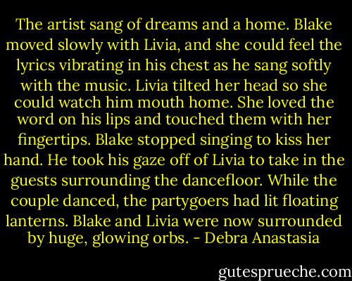 The artist sang of dreams and a home. Blake moved slowly with Livia, and she could feel the lyrics vibrating in his chest as he sang softly with the music. Livia tilted her head so she could watch him mouth home. She loved the word on his lips and touched them with her fingertips. Blake stopped singing to kiss her hand. He took his gaze off of Livia to take in the guests surrounding the dancefloor. While the couple danced, the partygoers had lit floating lanterns. Blake and Livia were now surrounded by huge, glowing orbs. - Debra Anastasia