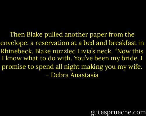 Then Blake pulled another paper from the envelope: a reservation at a bed and breakfast in Rhinebeck. Blake nuzzled Livia’s neck. “Now this I know what to do with. You’ve been my bride. I promise to spend all night making you my wife. - Debra Anastasia