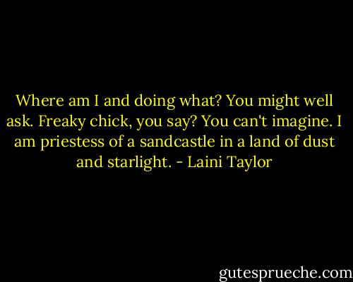 Where am I and doing what?<br />You might well ask.<br />Freaky chick, you say?<br />You can't imagine.<br />I am priestess of a sandcastle<br />in a land of dust and starlight. - Laini Taylor