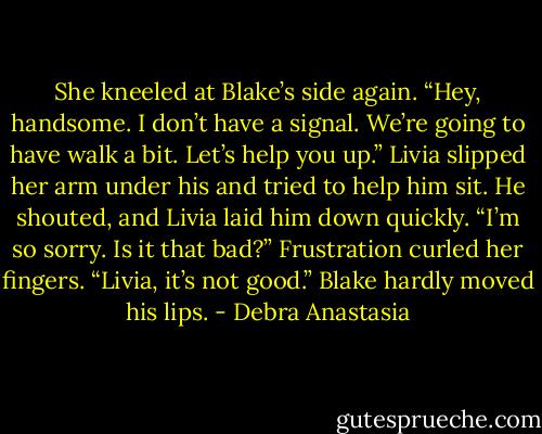 She kneeled at Blake’s side again.<br />“Hey, handsome. I don’t have a signal. We’re going to have walk a bit. Let’s help you up.” Livia slipped her arm under his and tried to help him sit. He shouted, and Livia laid him down quickly.<br />“I’m so sorry. Is it that bad?” Frustration curled her fingers.<br />“Livia, it’s not good.” Blake hardly moved his lips. - Debra Anastasia
