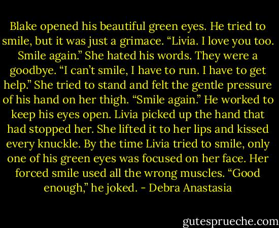 Blake opened his beautiful green eyes. He tried to smile, but it was just a grimace. “Livia. I love you too. Smile again.”<br />She hated his words. They were a goodbye. “I can’t smile, I have to run. I have to get help.” She tried to stand and felt the gentle pressure of his hand on her thigh.<br />“Smile again.” He worked to keep his eyes open.<br />Livia picked up the hand that had stopped her. She lifted it to her lips and kissed every knuckle. By the time Livia tried to smile, only one of his green eyes was focused on her face. Her forced smile used all the wrong muscles.<br />“Good enough,” he joked. - Debra Anastasia