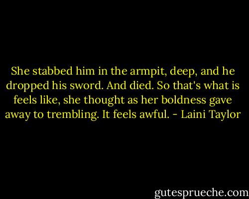 She stabbed him in the armpit, deep, and he dropped his sword.<br />And died.<br />So that's what is feels like, she thought as her boldness gave away to trembling. It feels awful. - Laini Taylor
