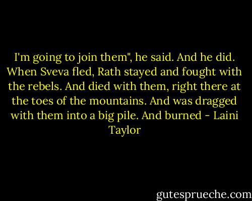 I'm going to join them", he said. And he did. When Sveva fled, Rath stayed and fought with the rebels.<br />And died with them, right there at the toes of the mountains.<br />And was dragged with them into a big pile.<br />And burned - Laini Taylor