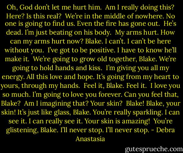 Oh, God don’t let me hurt him.<br /><br />Am I really doing this? Here? Is this real?<br /><br />We’re in the middle of nowhere. No one is going to find us. Even the fire has gone out.<br /><br />He’s dead. I’m just beating on his body.<br /><br />My arms hurt. How can my arms hurt now? Blake. I can’t. I can’t be here without you.<br /><br />I’ve got to be positive. I have to know he’ll make it.<br /><br />We’re going to grow old together, Blake. We’re going to hold hands and kiss.<br /><br />I’m giving you all my energy. All this love and hope. It’s going from my heart to yours, through my hands.<br /><br />Feel it, Blake. Feel it.<br /><br />I love you so much. I’m going to love you forever. Can you feel that, Blake?<br /><br />Am I imagining that? Your skin?<br /><br />Blake! Blake, your skin! It’s just like glass, Blake. You’re really sparkling. I can see it. I can really see it. Your skin is amazing!<br /><br />You’re glistening, Blake. I’ll never stop. I’ll never stop. - Debra Anastasia
