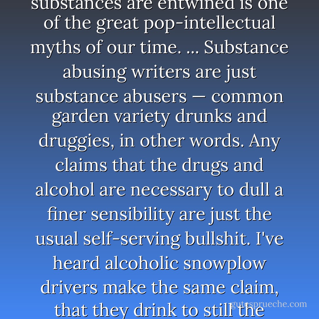 The idea that the creative endeavor and mind-altering substances are entwined is one of the great pop-intellectual myths of our time. ... Substance abusing writers are just substance abusers — common garden variety drunks and druggies, in other words. Any claims that the drugs and alcohol are necessary to dull a finer sensibility are just the usual self-serving bullshit. I've heard alcoholic snowplow drivers make the same claim, that they drink to still the demons. - Stephen King