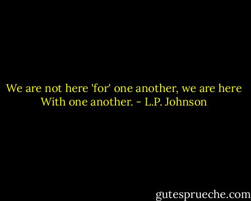 We are not here 'for' one another, we are here With one another. - L.P. Johnson