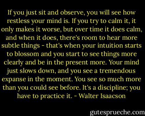 If you just sit and observe, you will see how restless your mind is. If you try to calm it, it only makes it worse, but over time it does calm, and when it does, there's room to hear more subtle things - that's when your intuition starts to blossom and you start to see things more clearly and be in the present more. Your mind just slows down, and you see a tremendous expanse in the moment. You see so much more than you could see before. It's a discipline; you have to practice it. - Walter Isaacson