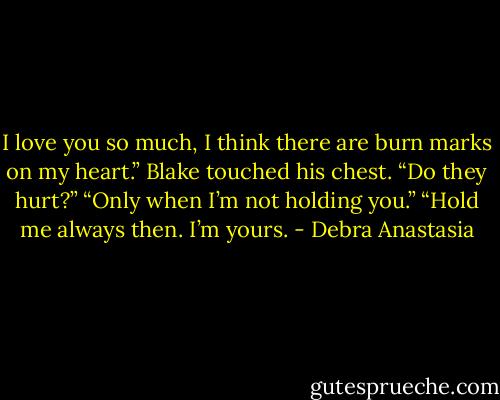 I love you so much, I think there are burn marks on my heart.” Blake touched his chest.<br />“Do they hurt?”<br />“Only when I’m not holding you.”<br />“Hold me always then. I’m yours. - Debra Anastasia