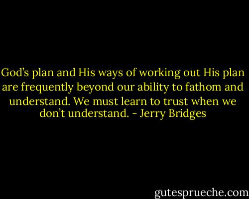 God’s plan and His ways of working out His plan are frequently beyond our ability to fathom and understand. We must learn to trust when we don’t understand. - Jerry Bridges