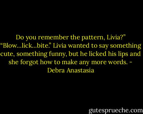Do you remember the pattern, Livia?”<br />“Blow…lick…bite.” Livia wanted to say something cute, something funny, but he licked his lips and she forgot how to make any more words. - Debra Anastasia