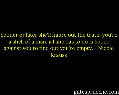Sooner or later she'll figure out the truth: you're a shell of a man, all she has to do is knock against you to find out you're empty. - Nicole Krauss