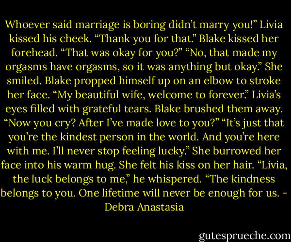 Whoever said marriage is boring didn’t marry you!” Livia kissed his cheek. “Thank you for that.”<br />Blake kissed her forehead. “That was okay for you?”<br />“No, that made my orgasms have orgasms, so it was anything but okay.” She smiled.<br />Blake propped himself up on an elbow to stroke her face. “My beautiful wife, welcome to forever.”<br />Livia’s eyes filled with grateful tears.<br />Blake brushed them away. “Now you cry? After I’ve made love to you?”<br />“It’s just that you’re the kindest person in the world. And you’re here with me. I’ll never stop feeling lucky.” She burrowed her face into his warm hug. She felt his kiss on her hair.<br />“Livia, the luck belongs to me,” he whispered. “The kindness belongs to you. One lifetime will never be enough for us. - Debra Anastasia