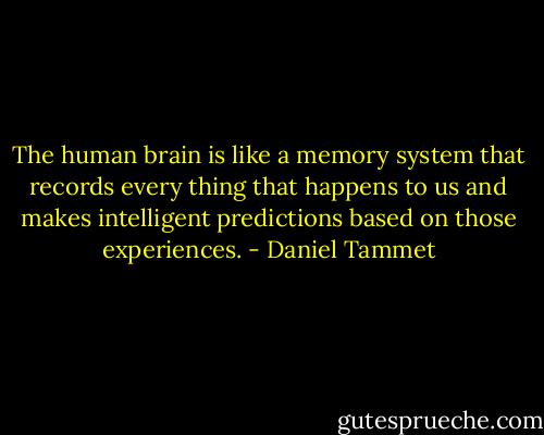 The human brain is like a memory system that records every thing that happens to us and makes intelligent predictions based on those experiences. - Daniel Tammet