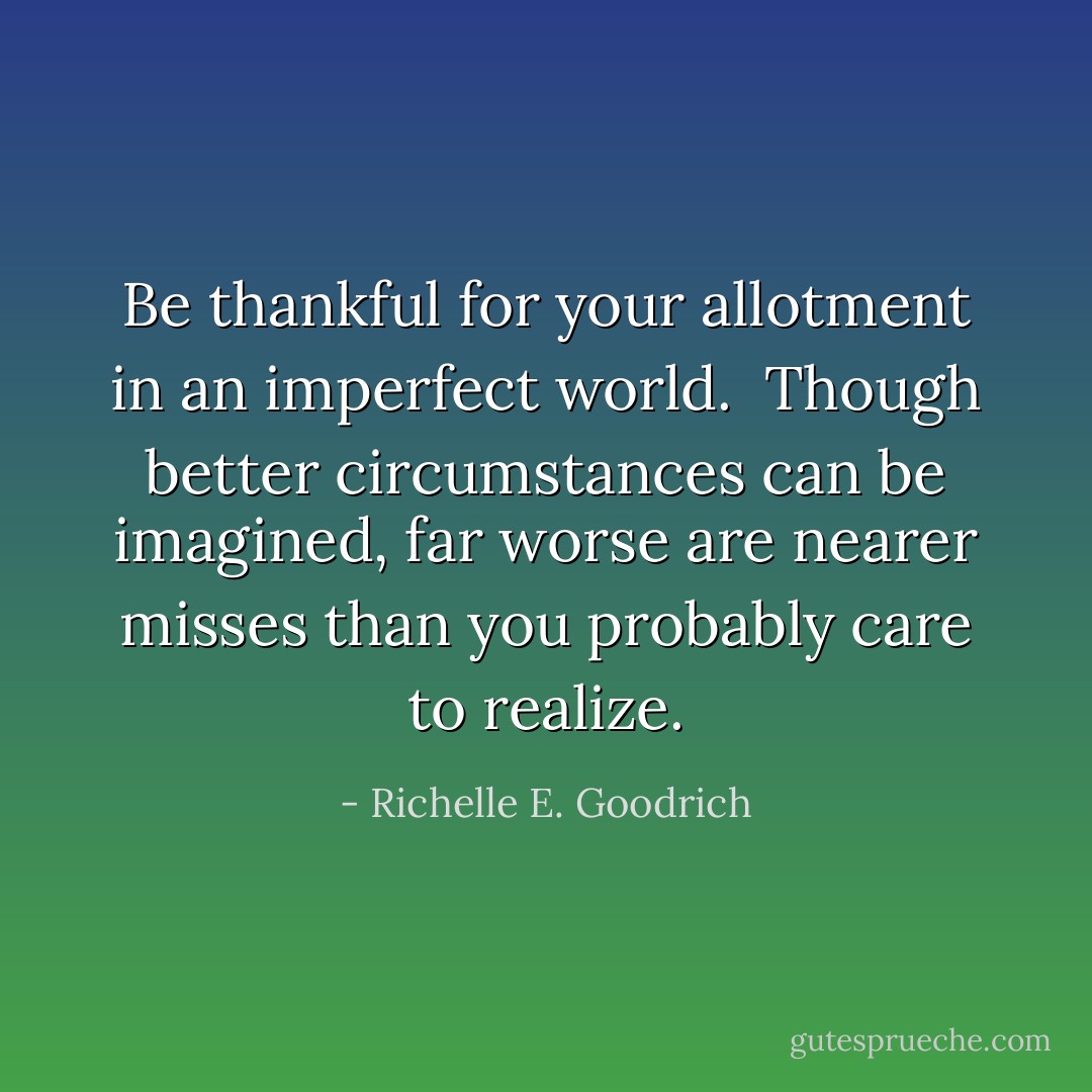 Be thankful for your allotment in an imperfect world.  Though better circumstances can be imagined, far worse are nearer misses than you probably care to realize. - Richelle E. Goodrich