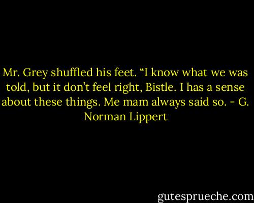 Mr. Grey shuffled his feet. “I know what we was told, but it don’t feel right, Bistle. I has a sense about these things. Me mam always said so. - G. Norman Lippert