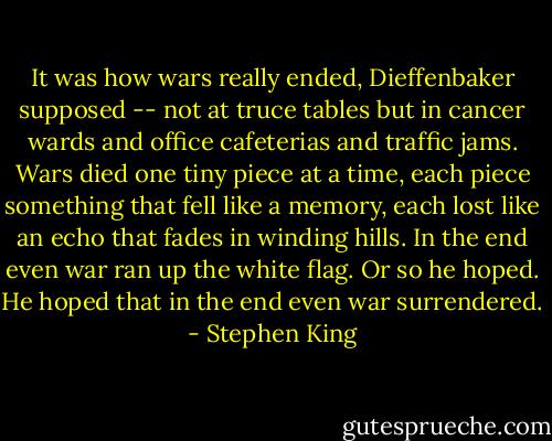 It was how wars really ended, Dieffenbaker supposed -- not at truce tables but in cancer wards and office cafeterias and traffic jams. Wars died one tiny piece at a time, each piece something that fell like a memory, each lost like an echo that fades in winding hills. In the end even war ran up the white flag. Or so he hoped. He hoped that in the end even war surrendered. - Stephen King