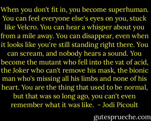When you don't fit in, you become superhuman. You can feel everyone else's eyes on you, stuck like Velcro. You can hear a whisper about you from a mile away. You can disappear, even when it looks like you're still standing right there. You can scream, and nobody hears a sound.<br />You become the mutant who fell into the vat of acid, the Joker who can't remove his mask, the bionic man who's missing all his limbs and none of his heart.<br />You are the thing that used to be normal, but that was so long ago, you can't even remember what it was like.  - Jodi Picoult