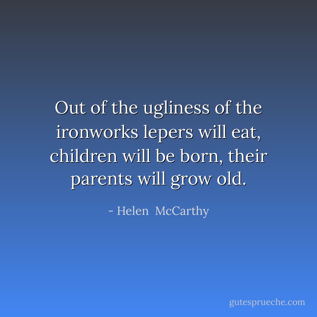 Out of the ugliness of the ironworks lepers will eat, children will be born, their parents will grow old. - Helen  McCarthy