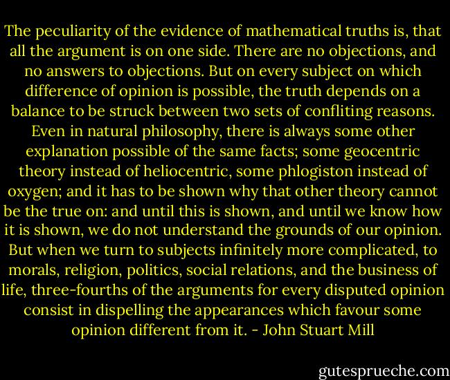 The peculiarity of the evidence of mathematical truths is, that all the argument is on one side. There are no objections, and no answers to objections. But on every subject on which difference of opinion is possible, the truth depends on a balance to be struck between two sets of confliting reasons. Even in natural philosophy, there is always some other explanation possible of the same facts; some geocentric theory instead of heliocentric, some phlogiston instead of oxygen; and it has to be shown why that other theory cannot be the true on: and until this is shown, and until we know how it is shown, we do not understand the grounds of our opinion. But when we turn to subjects infinitely more complicated, to morals, religion, politics, social relations, and the business of life, three-fourths of the arguments for every disputed opinion consist in dispelling the appearances which favour some opinion different from it. - John Stuart Mill