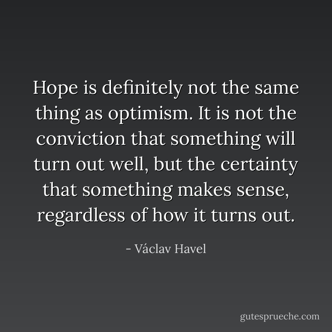Hope is definitely not the same thing as optimism. It is not the conviction that something will turn out well, but the certainty that something makes sense, regardless of how it turns out. - Václav Havel
