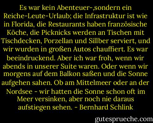 Es war kein Abenteuer-,sondern ein Reiche-Leute-Urlaub; die Infrastruktur ist wie in Florida, die Restaurants haben französische Köche, die Picknicks werden an Tischen mit Tischdecken, Porzellan und Sillber serviert, und wir wurden in großen Autos chauffiert. Es war beeindruckend. Aber ich war froh, wenn wir abends in unserer Suite waren. Oder wenn wir morgens auf dem Balkon saßen und die Sonne aufgehen sahen. Ob am Mittelmeer oder an der Nordsee - wir hatten die Sonne schon oft im Meer versinken, aber noch nie daraus aufstiegen sehen. - Bernhard Schlink