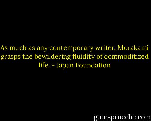 As much as any contemporary writer, Murakami grasps the bewildering fluidity of commoditized life. - Japan Foundation