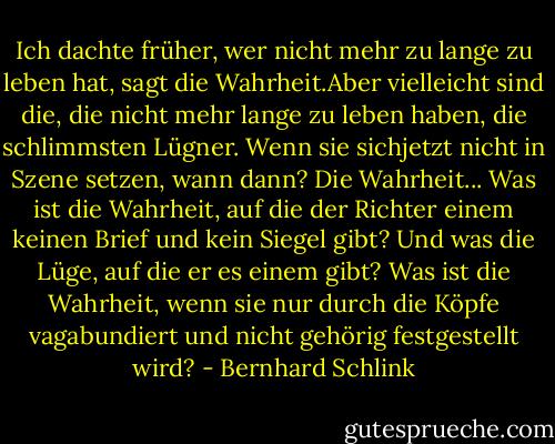 Ich dachte früher, wer nicht mehr zu lange zu leben hat, sagt die Wahrheit.Aber vielleicht sind die, die nicht mehr lange zu leben haben, die schlimmsten Lügner. Wenn sie sichjetzt nicht in Szene setzen, wann dann? Die Wahrheit... Was ist die Wahrheit, auf die der Richter einem keinen Brief und kein Siegel gibt? Und was die Lüge, auf die er es einem gibt? Was ist die Wahrheit, wenn sie nur durch die Köpfe vagabundiert und nicht gehörig festgestellt wird? - Bernhard Schlink