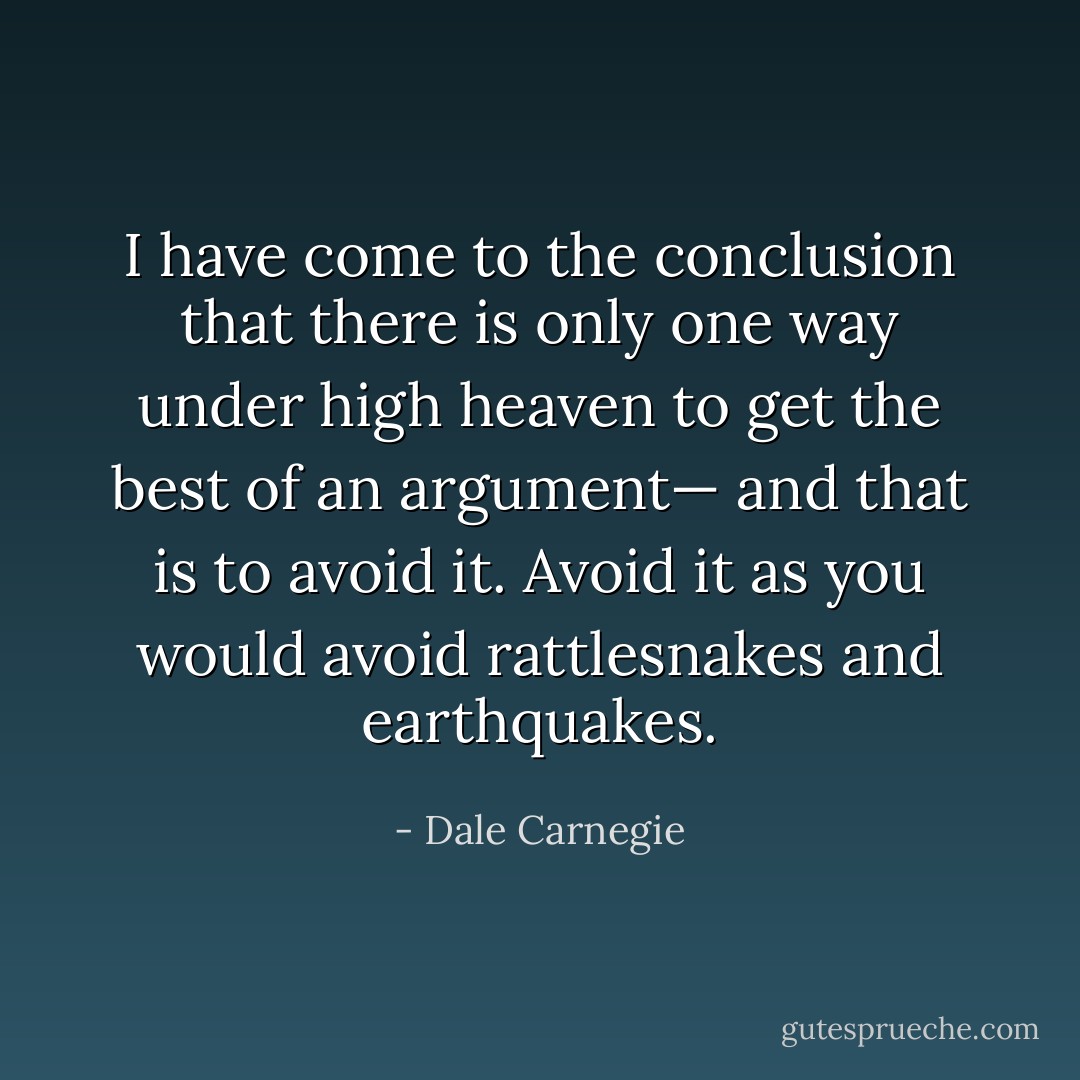 I have come to the conclusion that there is only one way under high heaven to get the best of an argument— and that is to avoid it. Avoid it as you would avoid rattlesnakes and earthquakes. - Dale Carnegie