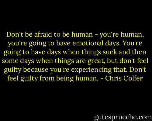 Don't be afraid to be human - you're human, you're going to have emotional days. You're going to have days when things suck and then some days when things are great, but don't feel guilty because you're experiencing that. Don't feel guilty from being human. - Chris Colfer