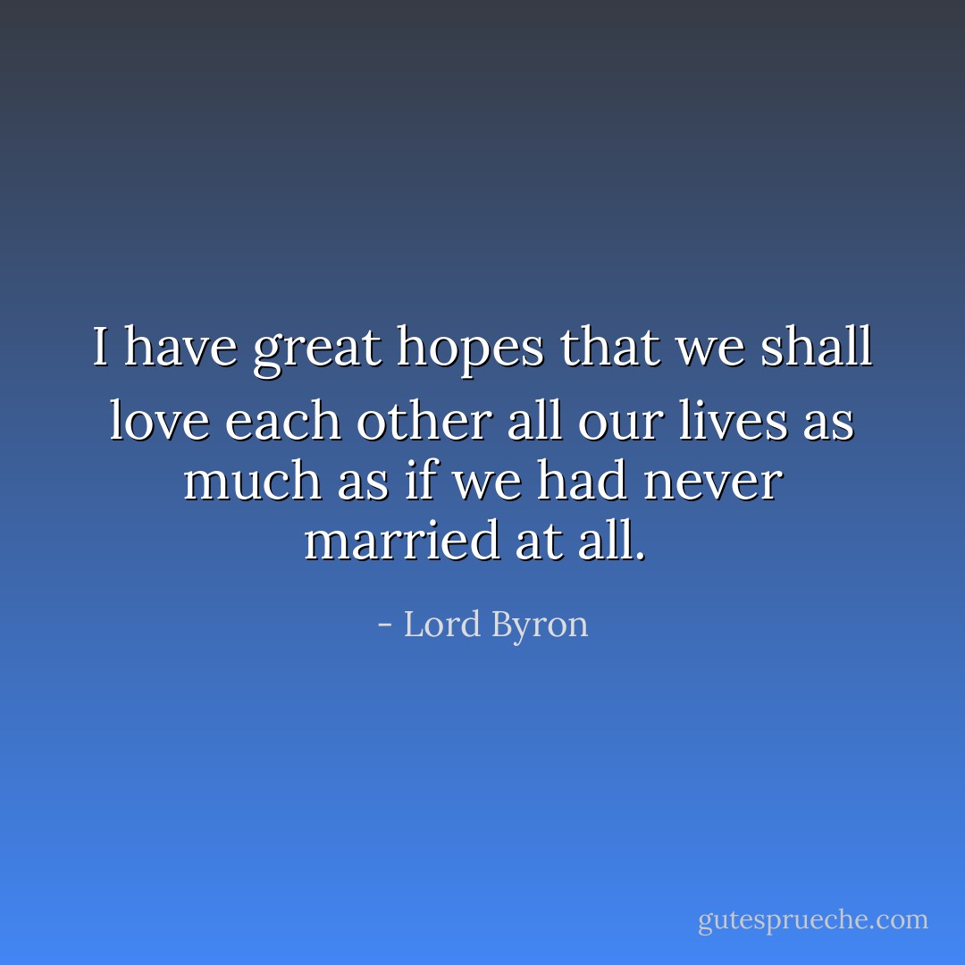 I have great hopes that we shall love each other all our lives as much as if we had never married at all.  - Lord Byron