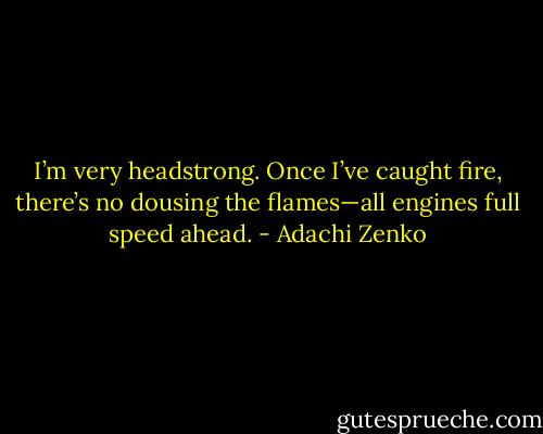 I’m very headstrong. Once I’ve caught fire, there’s no dousing the flames—all engines full speed ahead. - Adachi Zenko